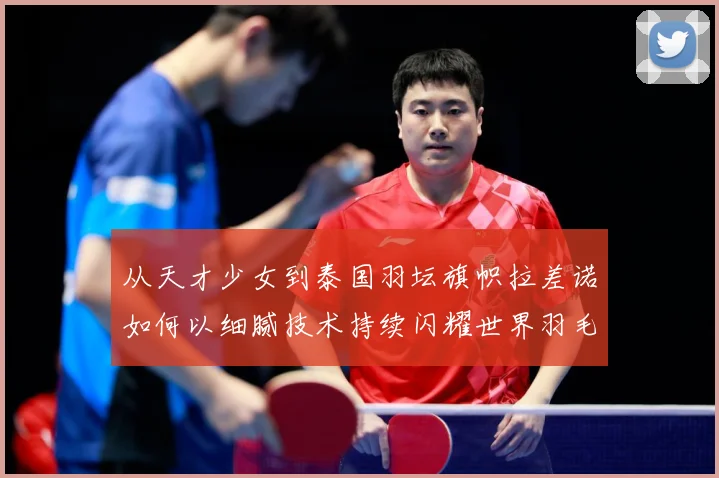 从天才少女到泰国羽坛旗帜拉差诺如何以细腻技术持续闪耀世界羽毛球赛场解析