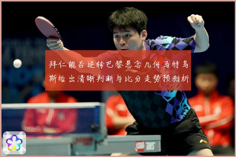 拜仁能否逆转巴黎悬念几何马特乌斯给出清晰判断与比分走势预测析数据研判