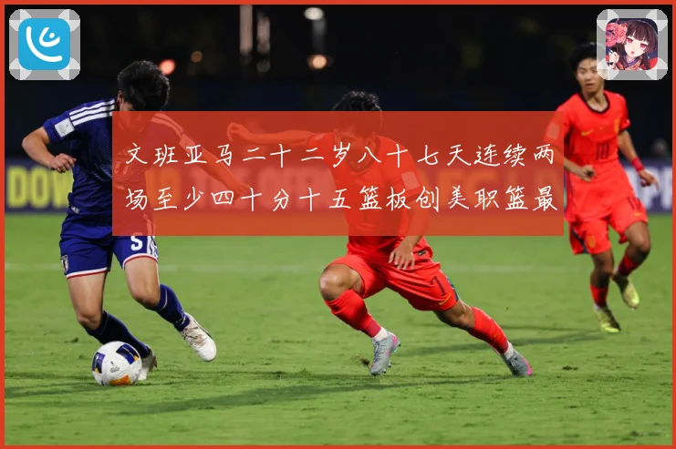 文班亚马二十二岁八十七天连续两场至少四十分十五篮板创美职篮最赛场复盘