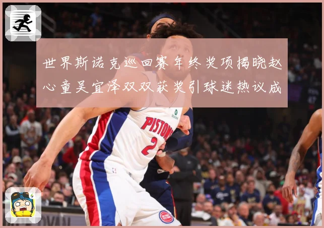 世界斯诺克巡回赛年终奖项揭晓赵心童吴宜泽双双获奖引球迷热议成长观察
