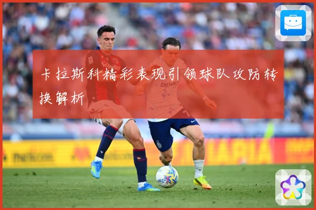 卡拉斯科精彩表现引领球队攻防转换解析