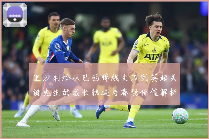 里沙利松从巴西锋线尖刀到英超关键先生的成长轨迹与赛场价值解析