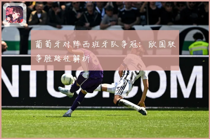 葡萄牙对阵西班牙队争冠：欧国联争胜路径解析