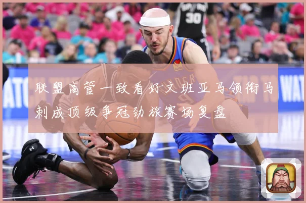 联盟高管一致看好文班亚马领衔马刺成顶级争冠劲旅赛场复盘