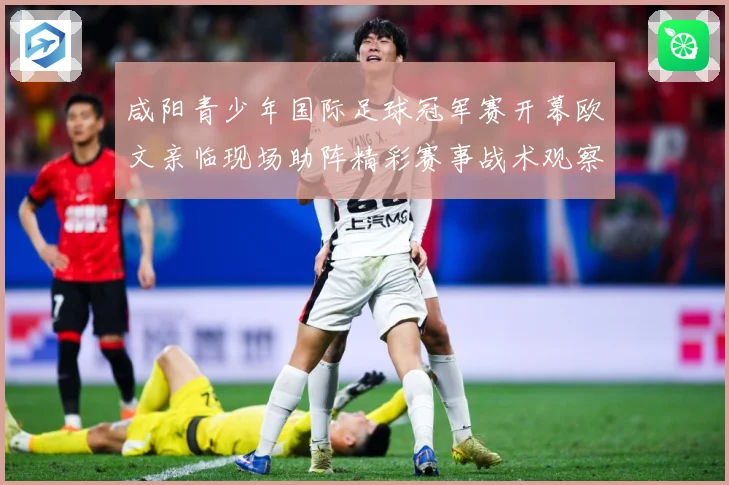 咸阳青少年国际足球冠军赛开幕欧文亲临现场助阵精彩赛事战术观察