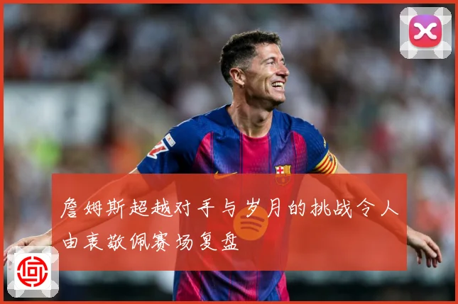 詹姆斯超越对手与岁月的挑战令人由衷敬佩赛场复盘
