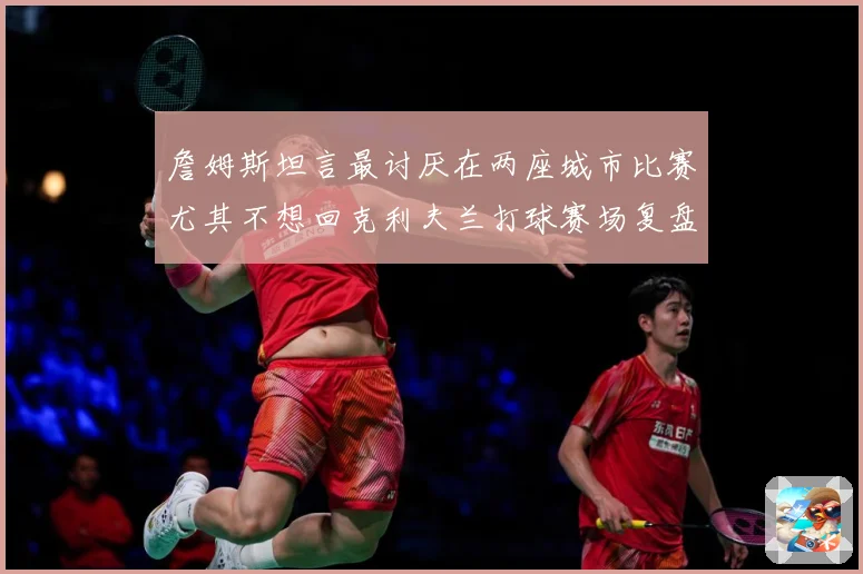 詹姆斯坦言最讨厌在两座城市比赛尤其不想回克利夫兰打球赛场复盘