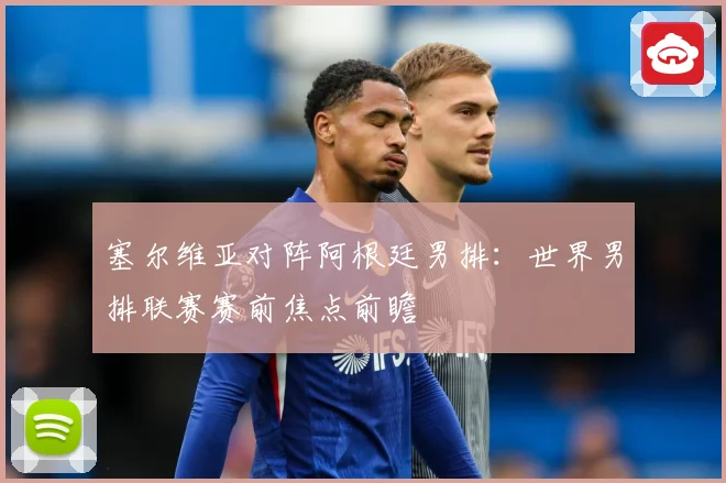 塞尔维亚对阵阿根廷男排：世界男排联赛赛前焦点前瞻