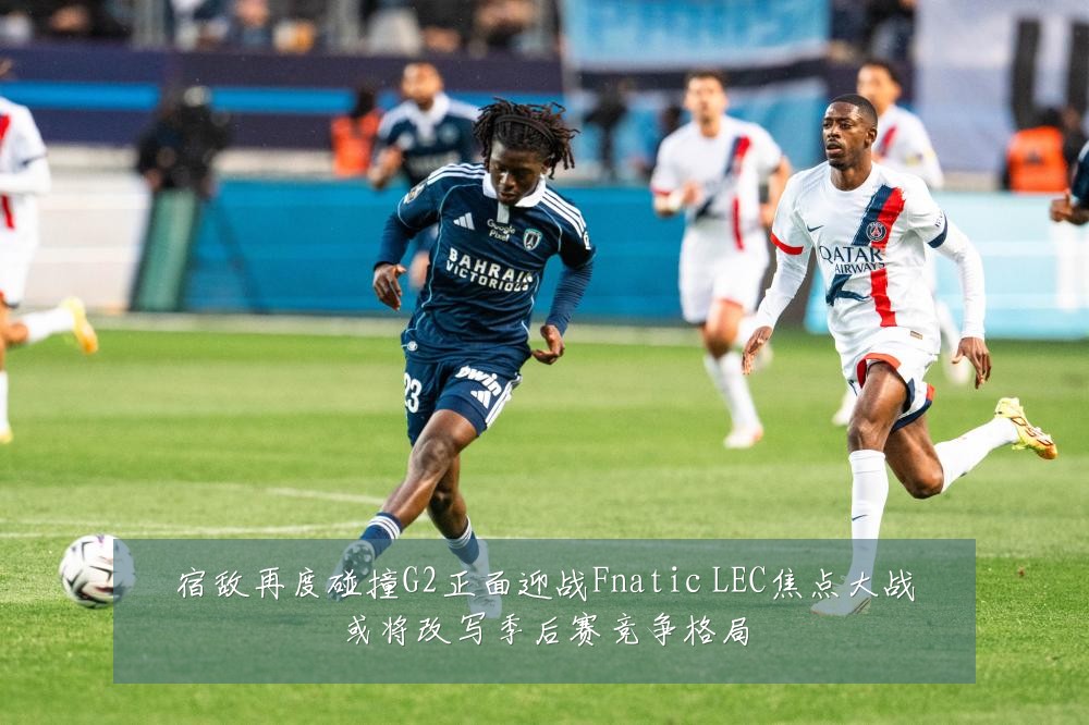 宿敌再度碰撞G2正面迎战Fnatic LEC焦点大战或将改写季后赛竞争格局