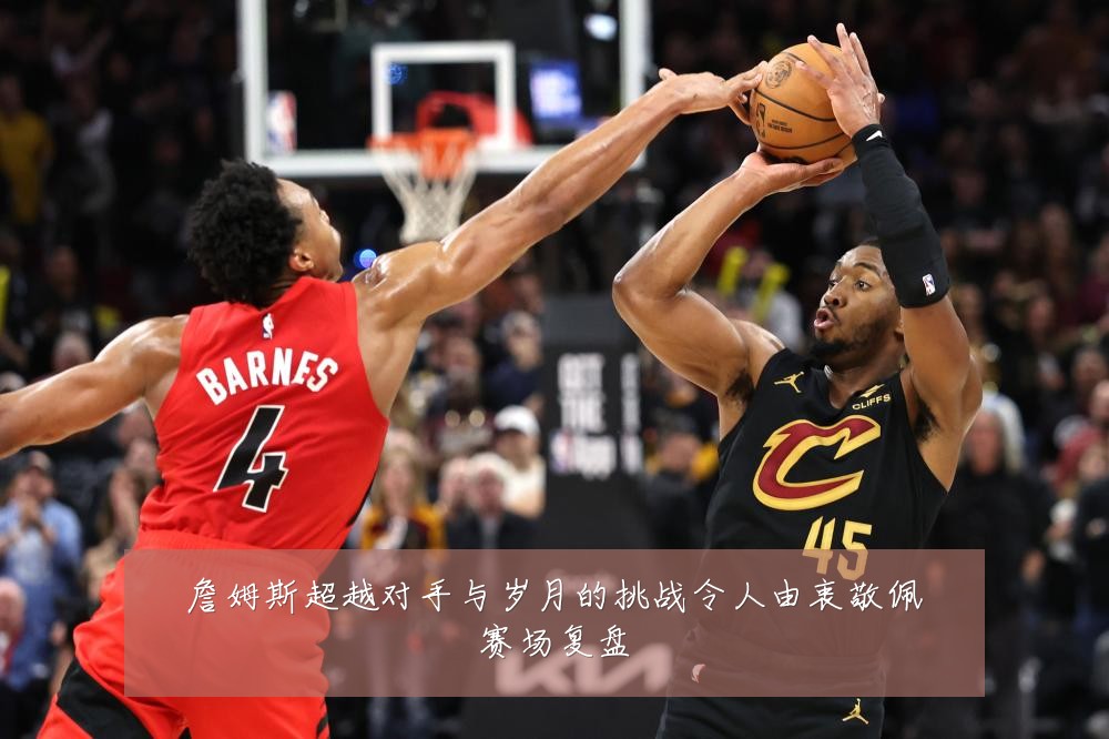 詹姆斯超越对手与岁月的挑战令人由衷敬佩赛场复盘
